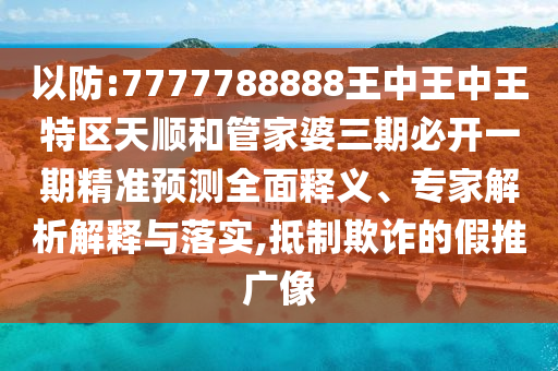 以防:7777788888王中王中王特區天順和管家婆三期必開一期精準預測全面釋義、專家解析解釋與落實,抵制欺詐的假推廣像