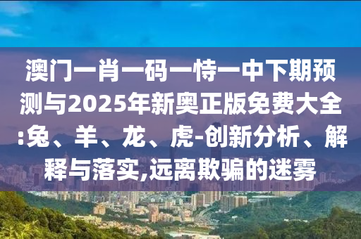 澳門一肖一碼一恃一中下期預(yù)測與2025年新奧正版免費(fèi)大全:兔、羊、龍、虎-創(chuàng)新分析、解釋與落實(shí),遠(yuǎn)離欺騙的迷霧