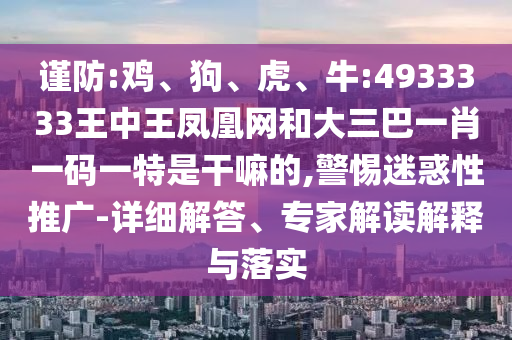 謹防:雞、狗、虎、牛:4933333王中王鳳凰網(wǎng)和大三巴一肖一碼一特是干嘛的,警惕迷惑性推廣-詳細解答、專家解讀解釋與落實