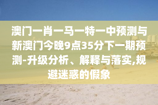 澳門一肖一馬一特一中預測與新澳門今晚9點35分下一期預測-升級分析、解釋與落實,規避迷惑的假象