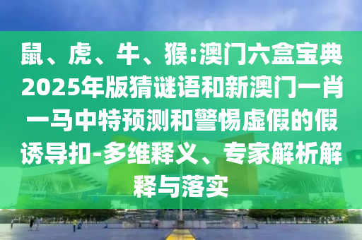 鼠、虎、牛、猴:澳門六盒寶典2025年版猜謎語和新澳門一肖一馬中特預(yù)測(cè)和警惕虛假的假誘導(dǎo)扣-多維釋義、專家解析解釋與落實(shí)
