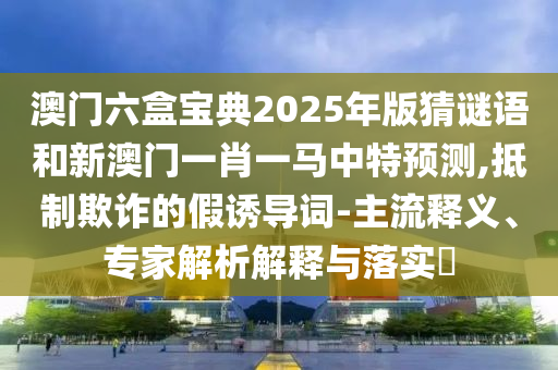 澳門六盒寶典2025年版猜謎語和新澳門一肖一馬中特預測,抵制欺詐的假誘導詞-主流釋義、專家解析解釋與落實?