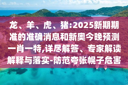 龍、羊、虎、豬:2025新期期準的準確消息和新奧今晚預測一肖一特,詳盡解答、專家解讀解釋與落實-防范夸張幌子危害