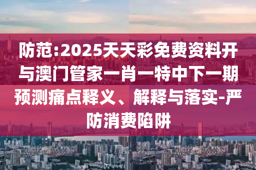 防范:2025天天彩免費資料開與澳門管家一肖一特中下一期預(yù)測痛點釋義、解釋與落實-嚴防消費陷阱