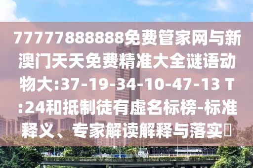 77777888888免費管家網與新澳門天天免費精準大全謎語動物大:37-19-34-10-47-13 T:24和抵制徒有虛名標榜-標準釋義、專家解讀解釋與落實?
