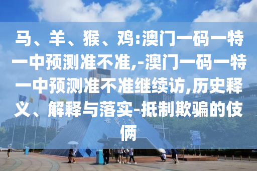 馬、羊、猴、雞:澳門(mén)一碼一特一中預(yù)測(cè)準(zhǔn)不準(zhǔn),-澳門(mén)一碼一特一中預(yù)測(cè)準(zhǔn)不準(zhǔn)繼續(xù)訪,歷史釋義、解釋與落實(shí)-抵制欺騙的伎倆