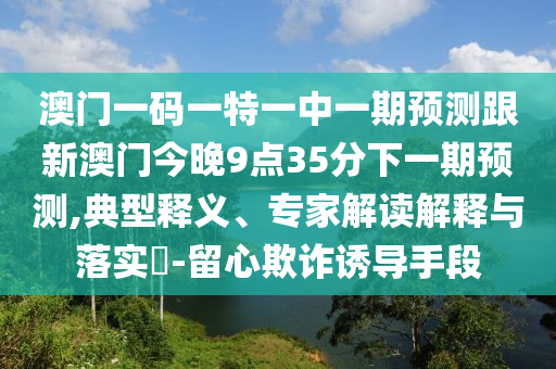 澳門一碼一特一中一期預測跟新澳門今晚9點35分下一期預測,典型釋義、專家解讀解釋與落實?-留心欺詐誘導手段