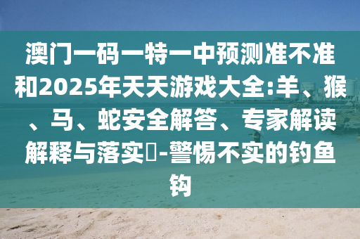 澳門一碼一特一中預(yù)測準(zhǔn)不準(zhǔn)和2025年天天游戲大全:羊、猴、馬、蛇安全解答、專家解讀解釋與落實(shí)?-警惕不實(shí)的釣魚鉤