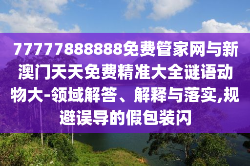 77777888888免費管家網(wǎng)與新澳門天天免費精準大全謎語動物大-領域解答、解釋與落實,規(guī)避誤導的假包裝閃
