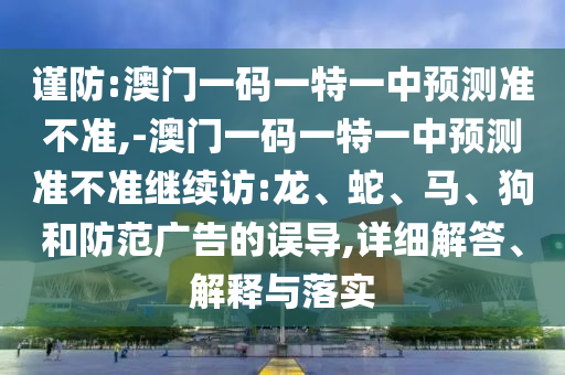 謹防:澳門一碼一特一中預測準不準,-澳門一碼一特一中預測準不準繼續訪:龍、蛇、馬、狗和防范廣告的誤導,詳細解答、解釋與落實
