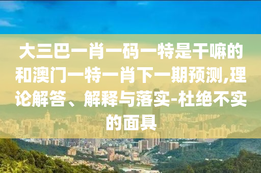 大三巴一肖一碼一特是干嘛的和澳門一特一肖下一期預測,理論解答、解釋與落實-杜絕不實的面具