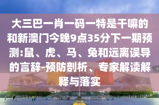 大三巴一肖一碼一特是干嘛的和新澳門今晚9點35分下一期預(yù)測:鼠、虎、馬、兔和遠(yuǎn)離誤導(dǎo)的言辭-預(yù)防剖析、專家解讀解釋與落實