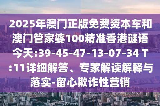 2025年澳門正版免費資本車和澳門管家婆100精準香港謎語今天:39-45-47-13-07-34 T:11詳細解答、專家解讀解釋與落實-留心欺詐性營銷
