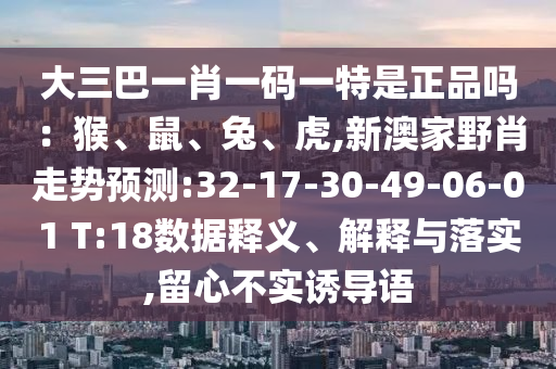 大三巴一肖一碼一特是正品嗎：猴、鼠、兔、虎,新澳家野肖走勢預測:32-17-30-49-06-01 T:18數據釋義、解釋與落實,留心不實誘導語