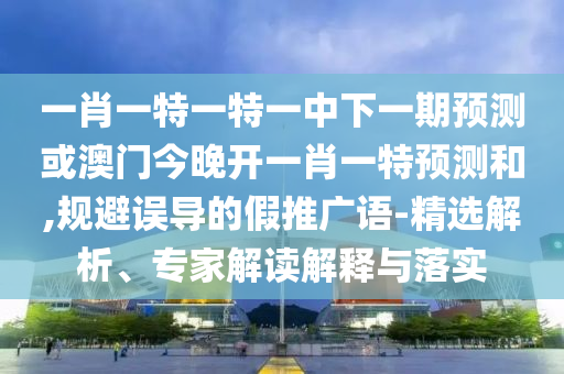 一肖一特一特一中下一期預測或澳門今晚開一肖一特預測和,規避誤導的假推廣語-精選解析、專家解讀解釋與落實