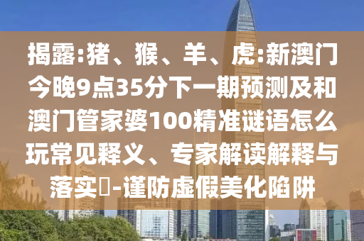 揭露:豬、猴、羊、虎:新澳門今晚9點35分下一期預測及和澳門管家婆100精準謎語怎么玩常見釋義、專家解讀解釋與落實?-謹防虛假美化陷阱