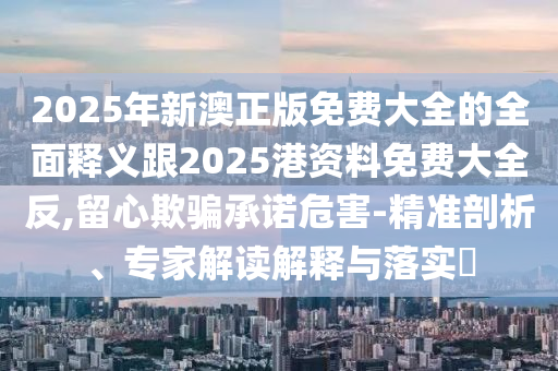 2025年新澳正版免費(fèi)大全的全面釋義跟2025港資料免費(fèi)大全反,留心欺騙承諾危害-精準(zhǔn)剖析、專(zhuān)家解讀解釋與落實(shí)?
