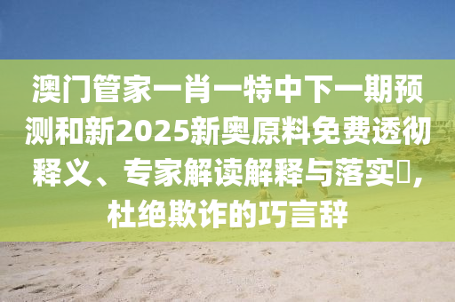 澳門管家一肖一特中下一期預測和新2025新奧原料免費透徹釋義、專家解讀解釋與落實?,杜絕欺詐的巧言辭