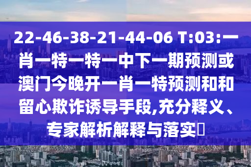 22-46-38-21-44-06 T:03:一肖一特一特一中下一期預測或澳門今晚開一肖一特預測和和留心欺詐誘導手段,充分釋義、專家解析解釋與落實?