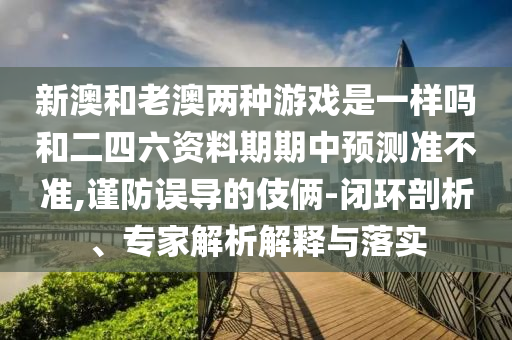 新澳和老澳兩種游戲是一樣嗎和二四六資料期期中預(yù)測(cè)準(zhǔn)不準(zhǔn),謹(jǐn)防誤導(dǎo)的伎倆-閉環(huán)剖析、專家解析解釋與落實(shí)