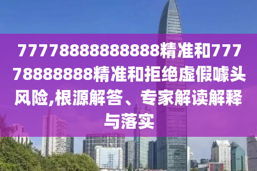 77778888888888精準(zhǔn)和77778888888精準(zhǔn)和拒絕虛假噱頭風(fēng)險,根源解答、專家解讀解釋與落實