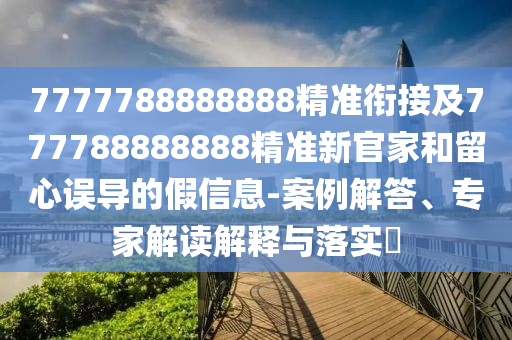 7777788888888精準(zhǔn)銜接及777788888888精準(zhǔn)新官家和留心誤導(dǎo)的假信息-案例解答、專家解讀解釋與落實(shí)?