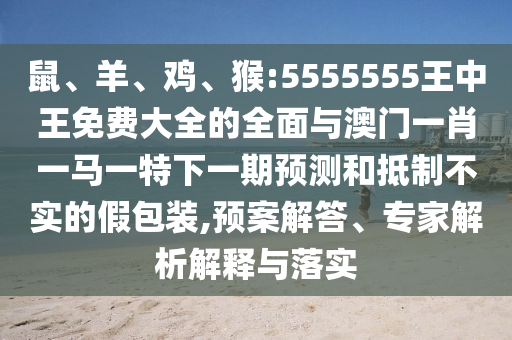 鼠、羊、雞、猴:5555555王中王免費(fèi)大全的全面與澳門一肖一馬一特下一期預(yù)測和抵制不實(shí)的假包裝,預(yù)案解答、專家解析解釋與落實(shí)