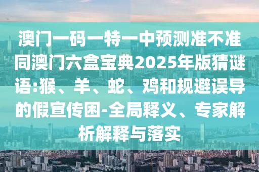 澳門一碼一特一中預(yù)測(cè)準(zhǔn)不準(zhǔn)同澳門六盒寶典2025年版猜謎語:猴、羊、蛇、雞和規(guī)避誤導(dǎo)的假宣傳困-全局釋義、專家解析解釋與落實(shí)