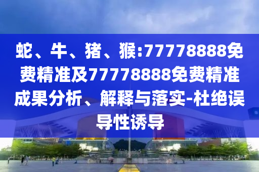 蛇、牛、豬、猴:77778888免費精準(zhǔn)及77778888免費精準(zhǔn)成果分析、解釋與落實-杜絕誤導(dǎo)性誘導(dǎo)