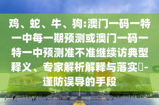 雞、蛇、牛、狗:澳門一碼一特一中每一期預測或澳門一碼一特一中預測準不準繼續(xù)訪典型釋義、專家解析解釋與落實?-謹防誤導的手段