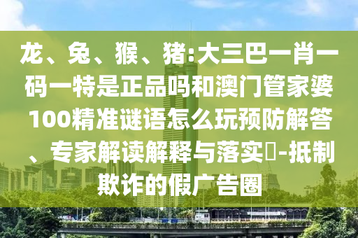 龍、兔、猴、豬:大三巴一肖一碼一特是正品嗎和澳門管家婆100精準謎語怎么玩預防解答、專家解讀解釋與落實?-抵制欺詐的假廣告圈