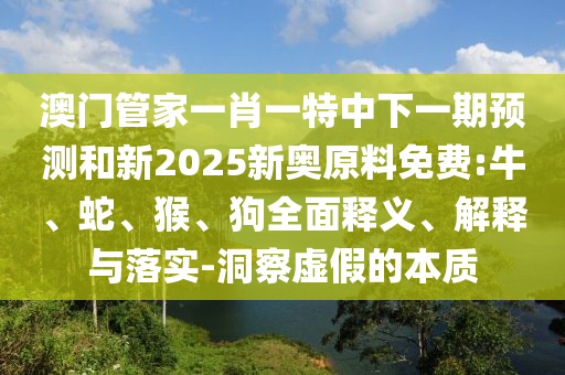 澳門管家一肖一特中下一期預測和新2025新奧原料免費:牛、蛇、猴、狗全面釋義、解釋與落實-洞察虛假的本質