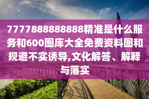 7777888888888精準(zhǔn)是什么服務(wù)和600圖庫大全免費(fèi)資料圖和規(guī)避不實(shí)誘導(dǎo),文化解答、解釋與落實(shí)