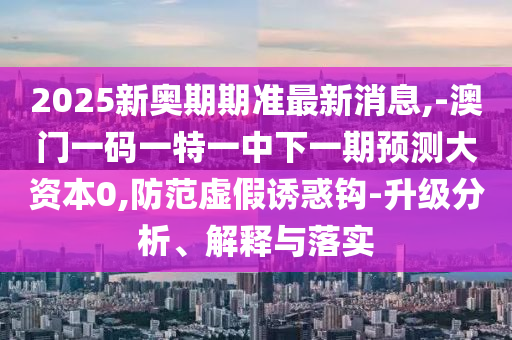 2025新奧期期準(zhǔn)最新消息,-澳門一碼一特一中下一期預(yù)測(cè)大資本0,防范虛假誘惑鉤-升級(jí)分析、解釋與落實(shí)