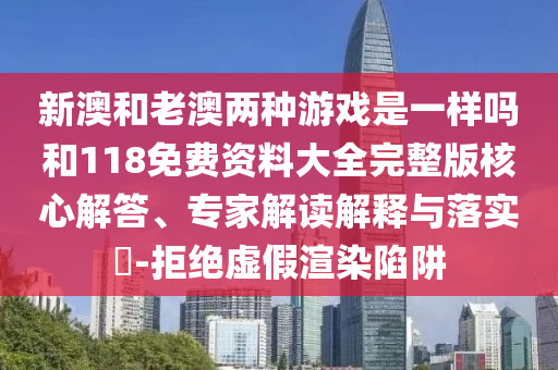 新澳和老澳兩種游戲是一樣嗎和118免費資料大全完整版核心解答、專家解讀解釋與落實?-拒絕虛假渲染陷阱