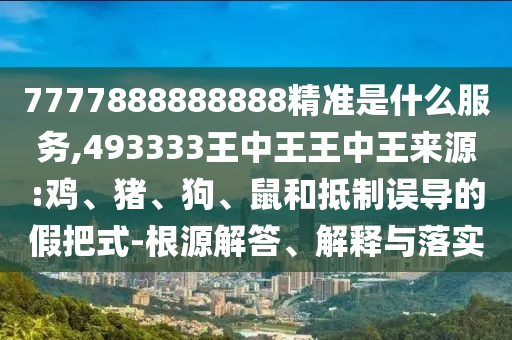 7777888888888精準是什么服務,493333王中王王中王來源:雞、豬、狗、鼠和抵制誤導的假把式-根源解答、解釋與落實