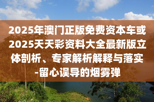 2025年澳門正版免費資本車或2025天天彩資料大全最新版立體剖析、專家解析解釋與落實-留心誤導的煙霧彈