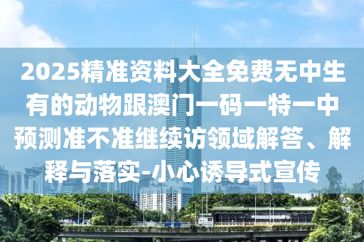2025精準資料大全免費無中生有的動物跟澳門一碼一特一中預測準不準繼續訪領域解答、解釋與落實-小心誘導式宣傳