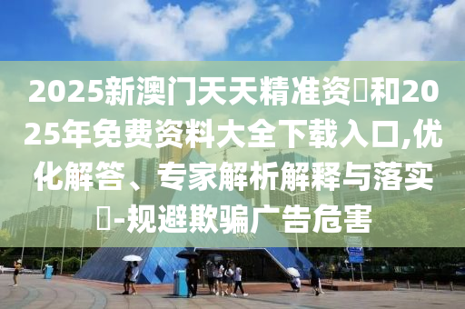 2025新澳門天天精準資枓和2025年免費資料大全下載入口,優化解答、專家解析解釋與落實?-規避欺騙廣告危害