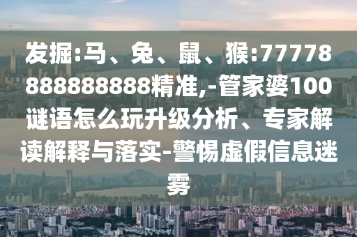 發掘:馬、兔、鼠、猴:77778888888888精準,-管家婆100謎語怎么玩升級分析、專家解讀解釋與落實-警惕虛假信息迷霧