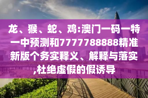 龍、猴、蛇、雞:澳門一碼一特一中預測和7777788888精準新版個務實釋義、解釋與落實,杜絕虛假的假誘導