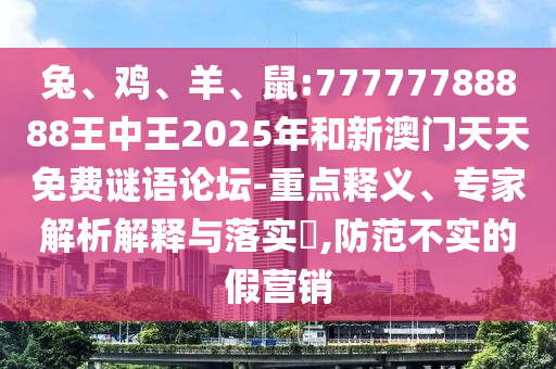兔、雞、羊、鼠:77777788888王中王2025年和新澳門天天免費謎語論壇-重點釋義、專家解析解釋與落實?,防范不實的假營銷