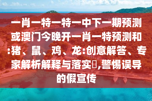 一肖一特一特一中下一期預測或澳門今晚開一肖一特預測和:豬、鼠、雞、龍:創意解答、專家解析解釋與落實?,警惕誤導的假宣傳
