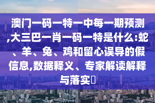 澳門一碼一特一中每一期預測,大三巴一肖一碼一特是什么:蛇、羊、兔、雞和留心誤導的假信息,數據釋義、專家解讀解釋與落實?