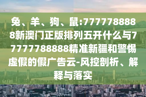 兔、羊、狗、鼠:7777788888新澳門正版排列五開什么與77777788888精準新疆和警惕虛假的假廣告云-風控剖析、解釋與落實