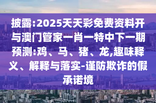 披露:2025天天彩免費資料開與澳門管家一肖一特中下一期預測:雞、馬、豬、龍,趣味釋義、解釋與落實-謹防欺詐的假承諾境