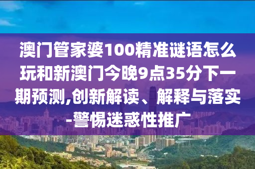 澳門管家婆100精準謎語怎么玩和新澳門今晚9點35分下一期預測,創新解讀、解釋與落實-警惕迷惑性推廣