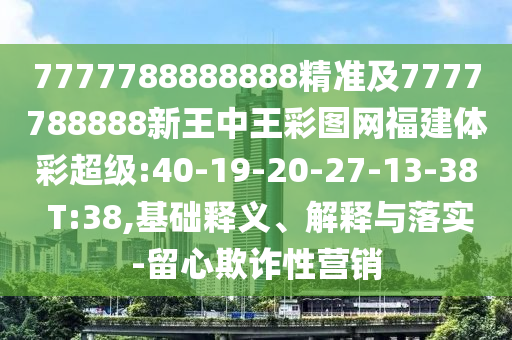 7777788888888精準及7777788888新王中王彩圖網福建體彩超級:40-19-20-27-13-38 T:38,基礎釋義、解釋與落實-留心欺詐性營銷