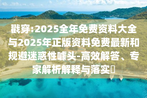 戳穿:2025全年免費資料大全與2025年正版資料免費最新和規避迷惑性噱頭-高效解答、專家解析解釋與落實?
