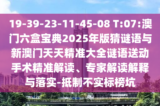 19-39-23-11-45-08 T:07:澳門六盒寶典2025年版猜謎語與新澳門天天精準大全謎語送動手術精準解讀、專家解讀解釋與落實-抵制不實標榜坑
